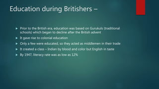 Education during Britishers –
 Prior to the British era, education was based on Gurukuls (traditional
schools) which began to decline after the British advent
 It gave rise to colonial education
 Only a few were educated, so they acted as middlemen in their trade
 It created a class – Indian by blood and color but English in taste
 By 1947, literacy rate was as low as 12%
 