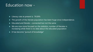 Education now -
 Literacy rate at present is 74.04%
 The growth of the literate population has been huge since independence.
 Educated and literate – connected but not the same
 We are now more focused on the statistics, number of literates is
increasing while there is no data about the educated population
 It has become “pursuit of knowledge”
 