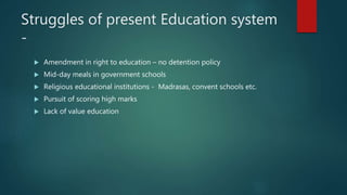Struggles of present Education system
-
 Amendment in right to education – no detention policy
 Mid-day meals in government schools
 Religious educational institutions - Madrasas, convent schools etc.
 Pursuit of scoring high marks
 Lack of value education
 