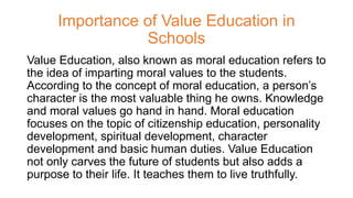 Importance of Value Education in
Schools
Value Education, also known as moral education refers to
the idea of imparting moral values to the students.
According to the concept of moral education, a person’s
character is the most valuable thing he owns. Knowledge
and moral values go hand in hand. Moral education
focuses on the topic of citizenship education, personality
development, spiritual development, character
development and basic human duties. Value Education
not only carves the future of students but also adds a
purpose to their life. It teaches them to live truthfully.
 