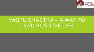 VASTU SHASTRA - A WAY TO
LEAD POSITIVE LIFE
 