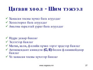 Цагаан хоол - Шим тэжээл  Ханасан тосны хүчил бага агуулдаг Холестерол бага агуулдаг Амьтны гаралтай уураг бага агуулдаг Нүүрс усаар баялаг Эслэгээр баялаг Магни, кали, фолийн хүчил зэрэг эрдсээр баялаг Антиоксидант аминдэм  (C, E)  болон флавинойдоор баялаг  Үл ханасан тосны хүчлээр баялаг www.vegesos.mn 