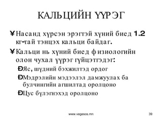 КАЛЬЦИЙН ҮҮРЭГ Насанд хүрсэн эрэгтэй хүний биед 1.2 кг-тай тэнцэх кальци байдаг.  Кальци нь хүний биед физиологийн олон чухал үүрэг гүйцэтгэдэг:  Яс, шүдний бэхжилтэд ордог Мэдрэлийн мэдээлэл дамжуулах ба булчингийн агшилтад оролцоно Цус бүлэгнэхэд оролцоно www.vegesos.mn 