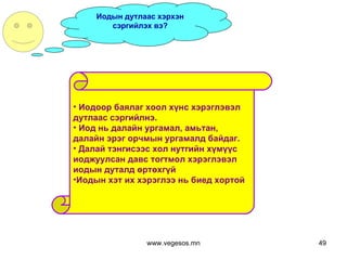 Иодын дутлаас хэрхэн сэргийлэх вэ? Иодоор баялаг хоол хүнс хэрэглэвэл  дутлаас сэргийлнэ.  Иод нь далайн ургамал, амьтан,  далайн эрэг орчмын ургамалд байдаг.  Далай тэнгисээс хол нутгийн хүмүүс иоджуулсан давс тогтмол хэрэглэвэл  иодын дуталд өртөхгүй Иодын хэт их хэрэглээ нь биед хортой www.vegesos.mn 