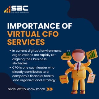 IMPORTANCE OF
VIRTUAL CFO
SERVICES
Slide left to know more
In current digitized environment,
organizations are rapidly re-
aligning their business
strategies.
CFO is one such leader who
directly contributes to a
company's financial health
and organizational strategy.
 