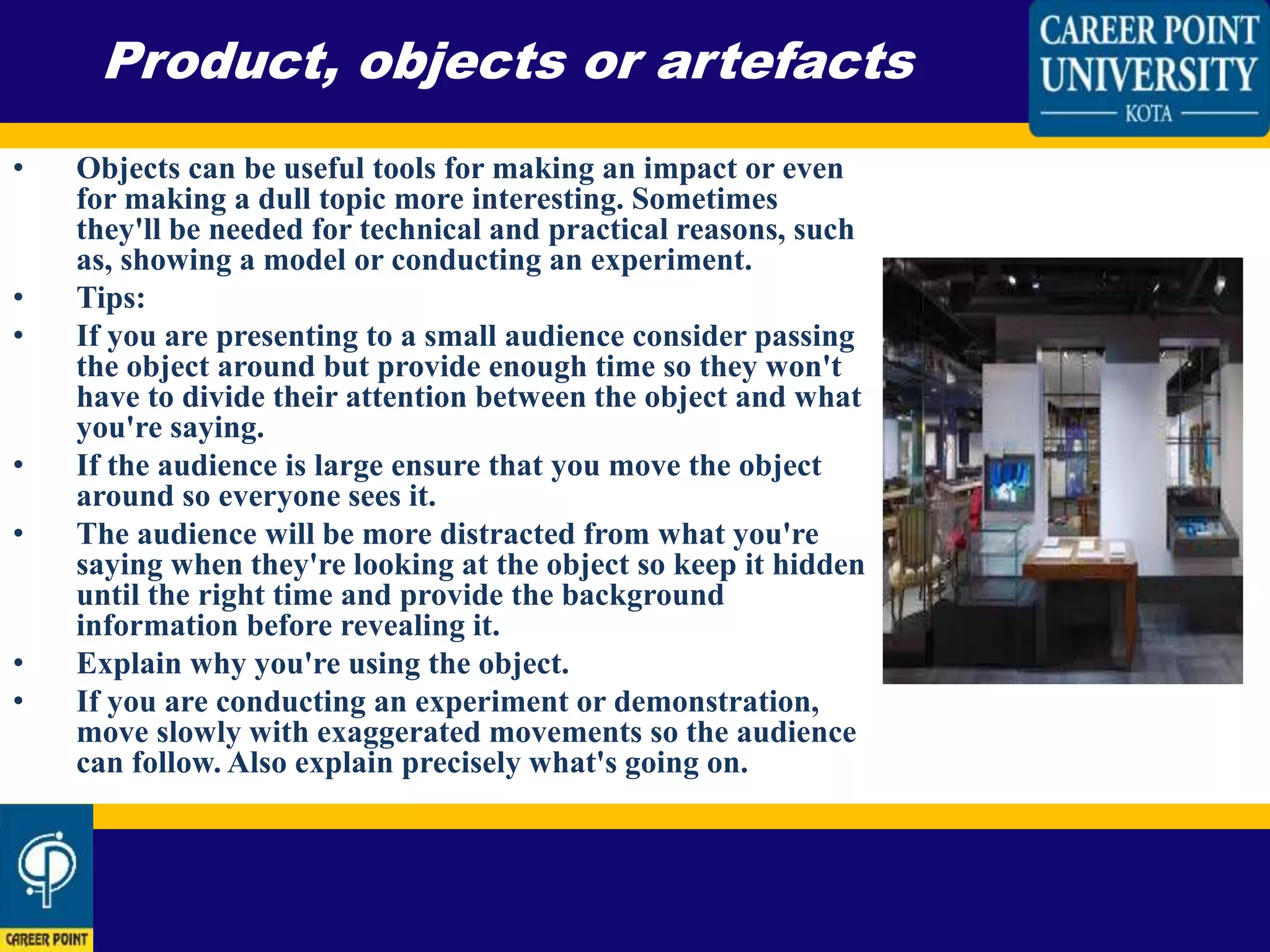 • Objects can be useful tools for making an impact or even
for making a dull topic more interesting. Sometimes
they'll be needed for technical and practical reasons, such
as, showing a model or conducting an experiment.
• Tips:
• If you are presenting to a small audience consider passing
the object around but provide enough time so they won't
have to divide their attention between the object and what
you're saying.
• If the audience is large ensure that you move the object
around so everyone sees it.
• The audience will be more distracted from what you're
saying when they're looking at the object so keep it hidden
until the right time and provide the background
information before revealing it.
• Explain why you're using the object.
• If you are conducting an experiment or demonstration,
move slowly with exaggerated movements so the audience
can follow. Also explain precisely what's going on.
Product, objects or artefacts
 