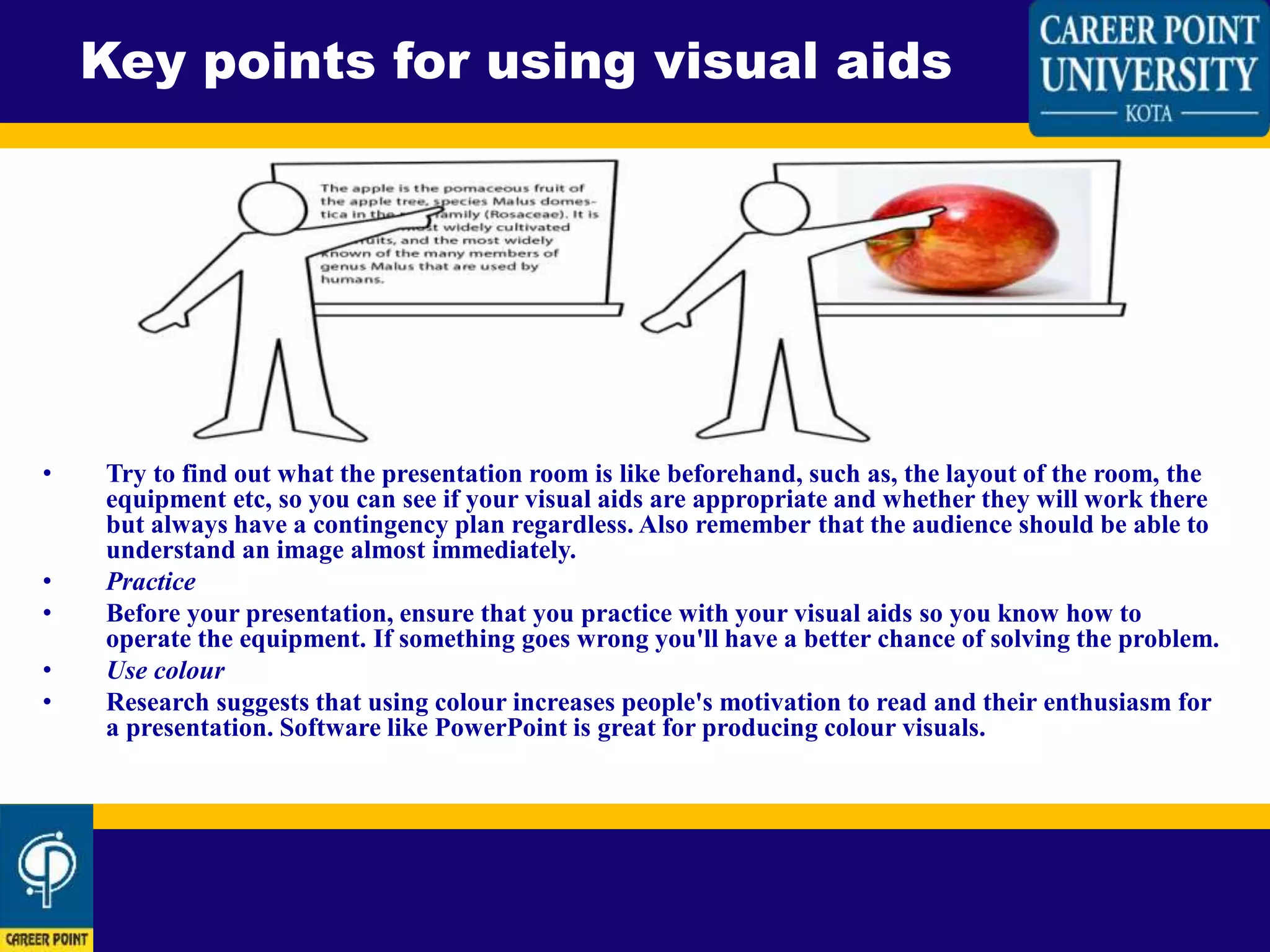 • Try to find out what the presentation room is like beforehand, such as, the layout of the room, the
equipment etc, so you can see if your visual aids are appropriate and whether they will work there
but always have a contingency plan regardless. Also remember that the audience should be able to
understand an image almost immediately.
• Practice
• Before your presentation, ensure that you practice with your visual aids so you know how to
operate the equipment. If something goes wrong you'll have a better chance of solving the problem.
• Use colour
• Research suggests that using colour increases people's motivation to read and their enthusiasm for
a presentation. Software like PowerPoint is great for producing colour visuals.
Key points for using visual aids
 