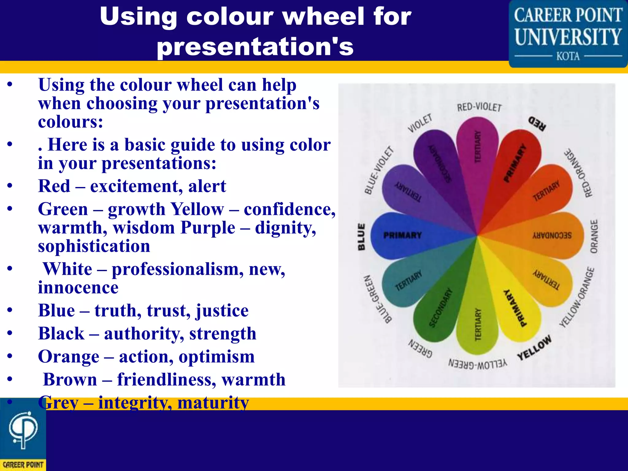 • Using the colour wheel can help
when choosing your presentation's
colours:
• . Here is a basic guide to using color
in your presentations:
• Red – excitement, alert
• Green – growth Yellow – confidence,
warmth, wisdom Purple – dignity,
sophistication
• White – professionalism, new,
innocence
• Blue – truth, trust, justice
• Black – authority, strength
• Orange – action, optimism
• Brown – friendliness, warmth
• Grey – integrity, maturity
Using colour wheel for
presentation's
 