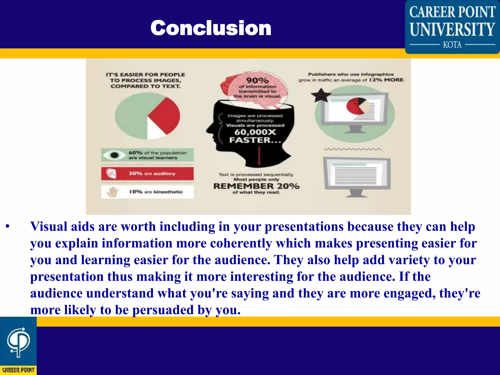 • Visual aids are worth including in your presentations because they can help
you explain information more coherently which makes presenting easier for
you and learning easier for the audience. They also help add variety to your
presentation thus making it more interesting for the audience. If the
audience understand what you're saying and they are more engaged, they're
more likely to be persuaded by you.
Conclusion
 