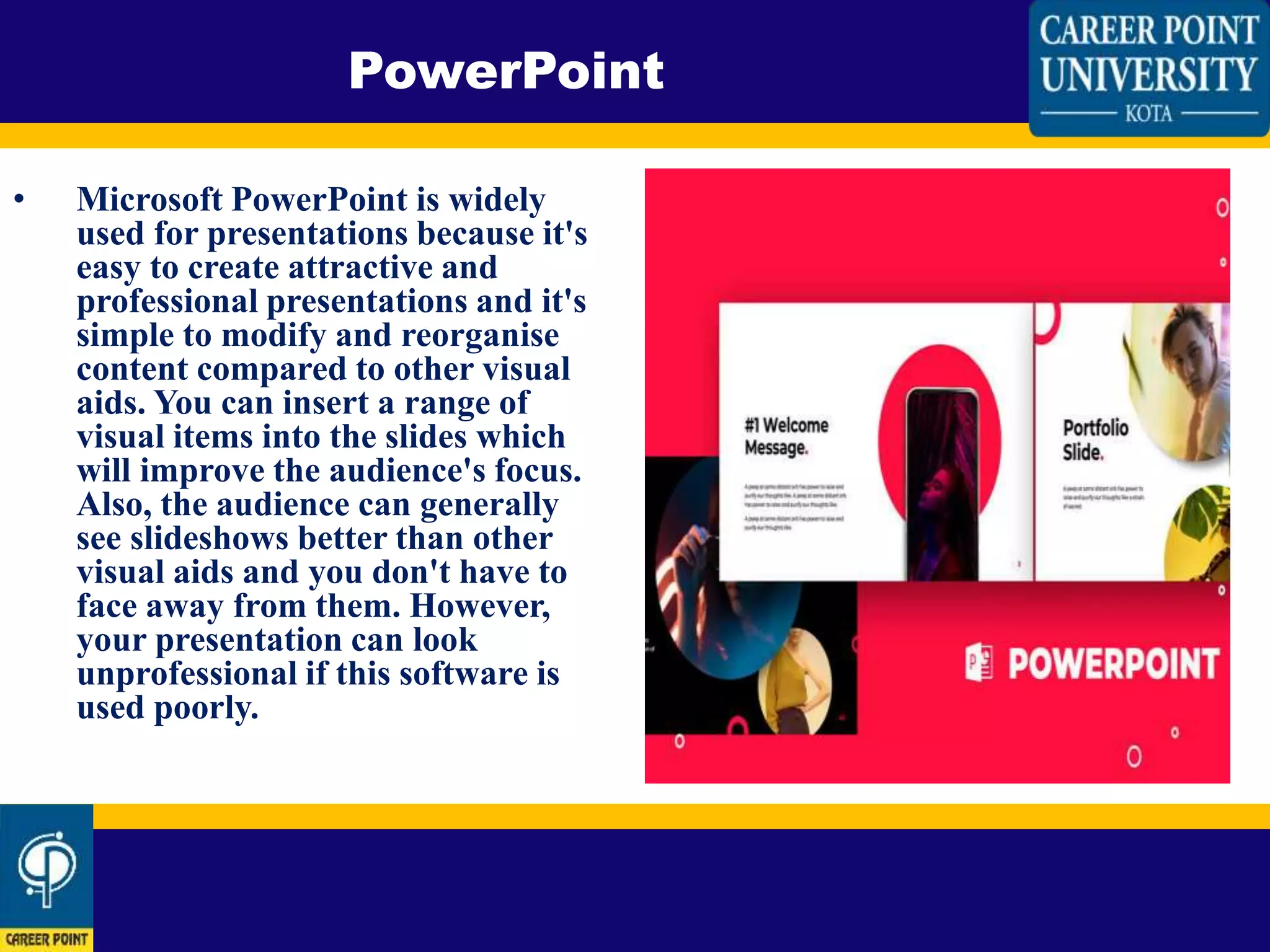• Microsoft PowerPoint is widely
used for presentations because it's
easy to create attractive and
professional presentations and it's
simple to modify and reorganise
content compared to other visual
aids. You can insert a range of
visual items into the slides which
will improve the audience's focus.
Also, the audience can generally
see slideshows better than other
visual aids and you don't have to
face away from them. However,
your presentation can look
unprofessional if this software is
used poorly.
PowerPoint
 