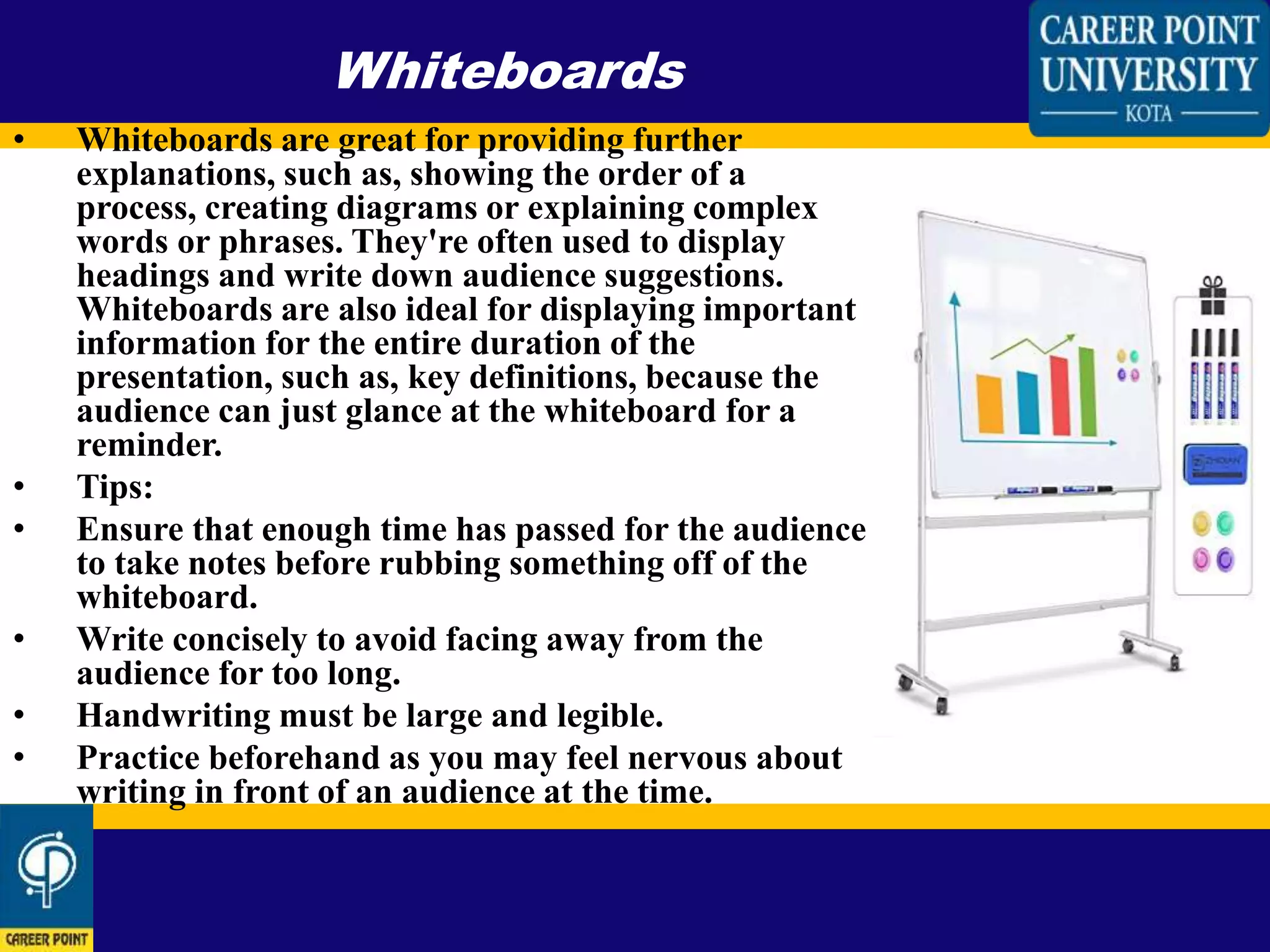 • Whiteboards are great for providing further
explanations, such as, showing the order of a
process, creating diagrams or explaining complex
words or phrases. They're often used to display
headings and write down audience suggestions.
Whiteboards are also ideal for displaying important
information for the entire duration of the
presentation, such as, key definitions, because the
audience can just glance at the whiteboard for a
reminder.
• Tips:
• Ensure that enough time has passed for the audience
to take notes before rubbing something off of the
whiteboard.
• Write concisely to avoid facing away from the
audience for too long.
• Handwriting must be large and legible.
• Practice beforehand as you may feel nervous about
writing in front of an audience at the time.
Whiteboards
 