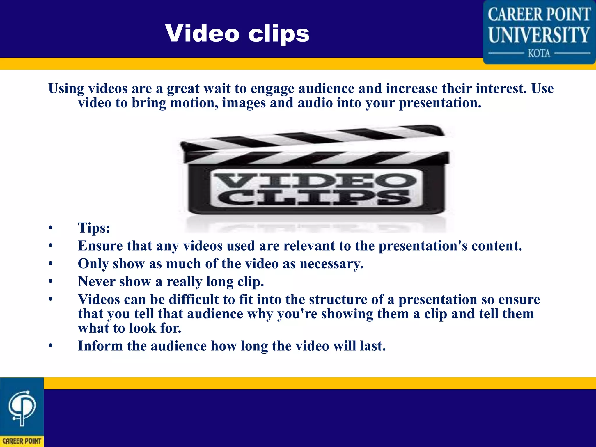 Using videos are a great wait to engage audience and increase their interest. Use
video to bring motion, images and audio into your presentation.
• Tips:
• Ensure that any videos used are relevant to the presentation's content.
• Only show as much of the video as necessary.
• Never show a really long clip.
• Videos can be difficult to fit into the structure of a presentation so ensure
that you tell that audience why you're showing them a clip and tell them
what to look for.
• Inform the audience how long the video will last.
Video clips
 