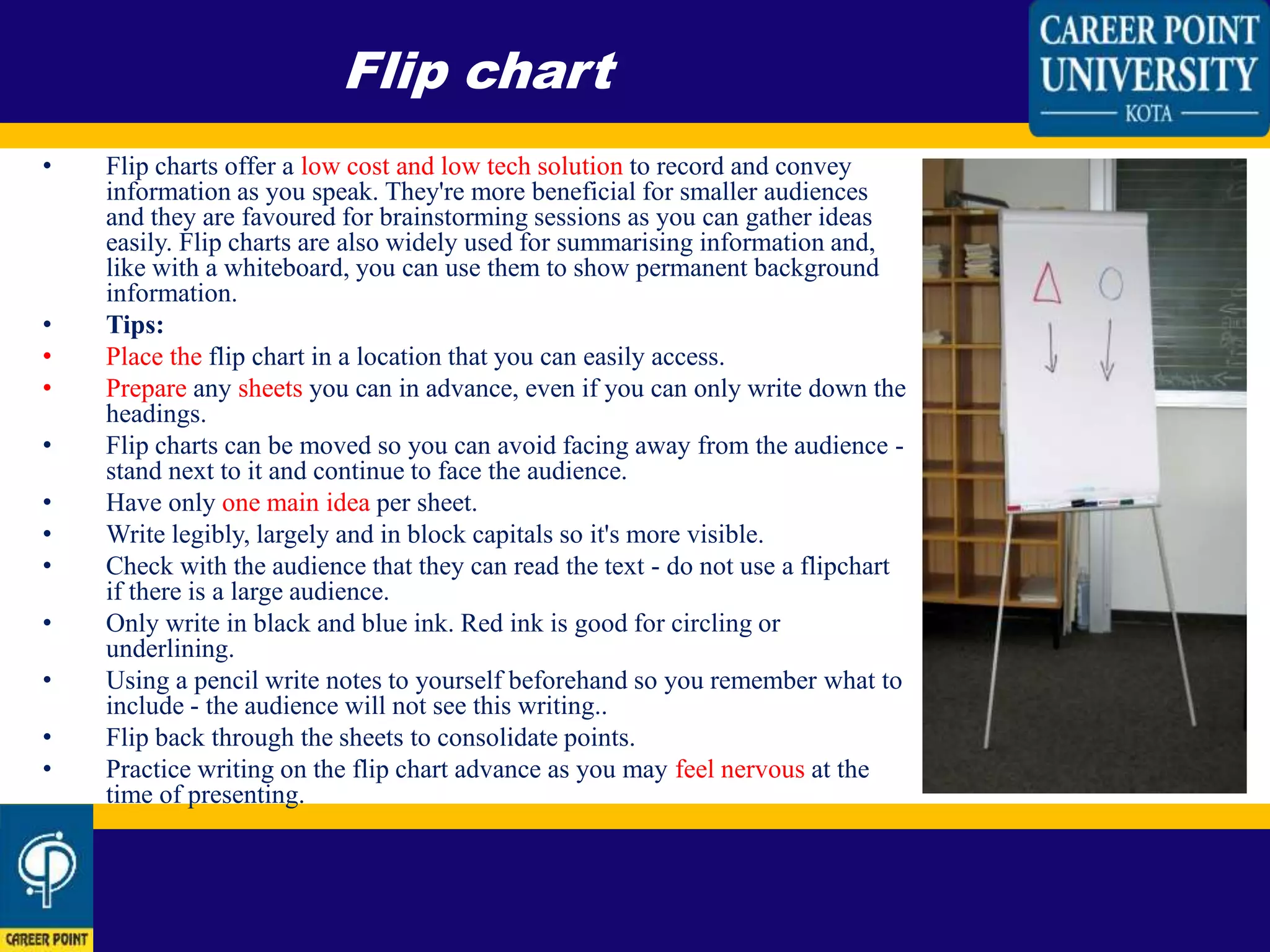 • Flip charts offer a low cost and low tech solution to record and convey
information as you speak. They're more beneficial for smaller audiences
and they are favoured for brainstorming sessions as you can gather ideas
easily. Flip charts are also widely used for summarising information and,
like with a whiteboard, you can use them to show permanent background
information.
• Tips:
• Place the flip chart in a location that you can easily access.
• Prepare any sheets you can in advance, even if you can only write down the
headings.
• Flip charts can be moved so you can avoid facing away from the audience -
stand next to it and continue to face the audience.
• Have only one main idea per sheet.
• Write legibly, largely and in block capitals so it's more visible.
• Check with the audience that they can read the text - do not use a flipchart
if there is a large audience.
• Only write in black and blue ink. Red ink is good for circling or
underlining.
• Using a pencil write notes to yourself beforehand so you remember what to
include - the audience will not see this writing..
• Flip back through the sheets to consolidate points.
• Practice writing on the flip chart advance as you may feel nervous at the
time of presenting.
Flip chart
 