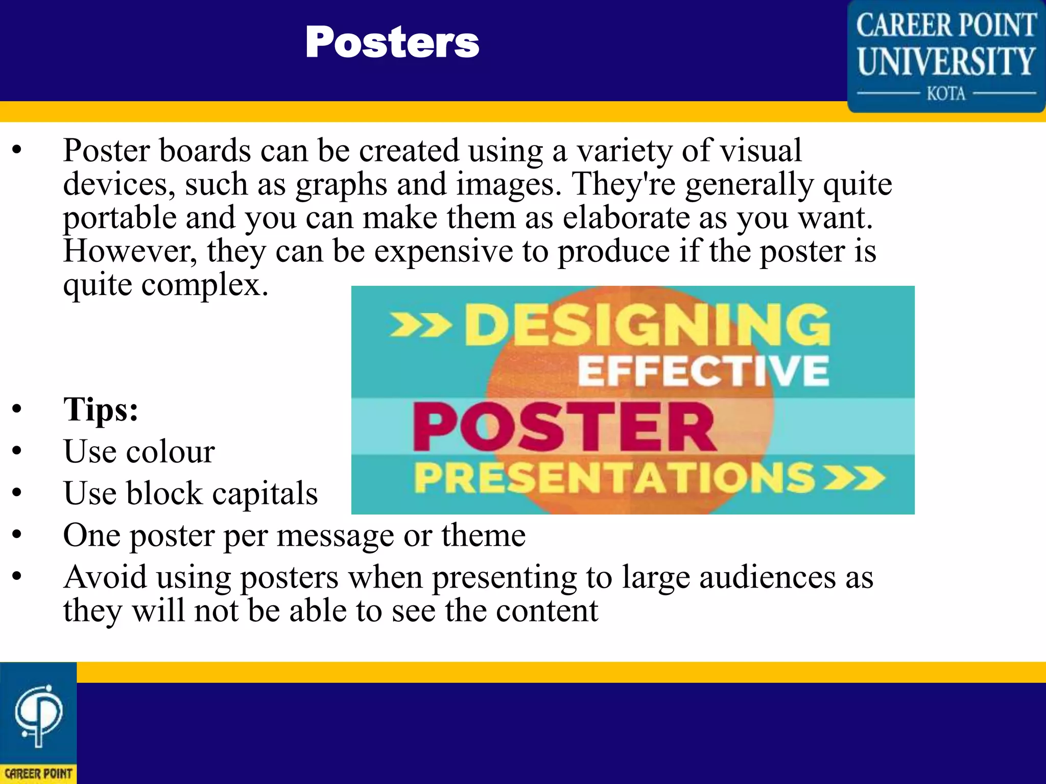 • Poster boards can be created using a variety of visual
devices, such as graphs and images. They're generally quite
portable and you can make them as elaborate as you want.
However, they can be expensive to produce if the poster is
quite complex.
• Tips:
• Use colour
• Use block capitals
• One poster per message or theme
• Avoid using posters when presenting to large audiences as
they will not be able to see the content
Posters
 