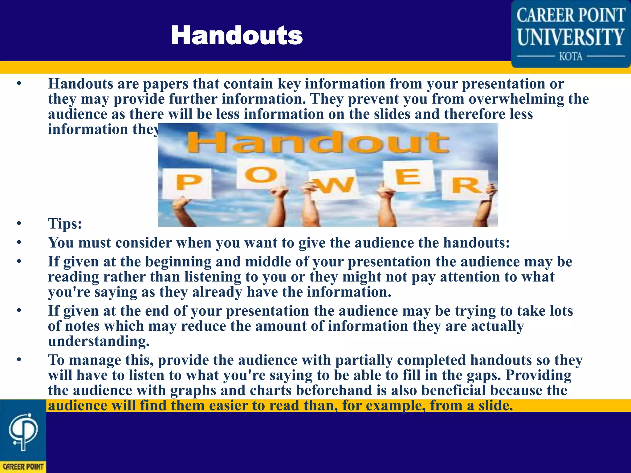 • Handouts are papers that contain key information from your presentation or
they may provide further information. They prevent you from overwhelming the
audience as there will be less information on the slides and therefore less
information they need to write down.
• Tips:
• You must consider when you want to give the audience the handouts:
• If given at the beginning and middle of your presentation the audience may be
reading rather than listening to you or they might not pay attention to what
you're saying as they already have the information.
• If given at the end of your presentation the audience may be trying to take lots
of notes which may reduce the amount of information they are actually
understanding.
• To manage this, provide the audience with partially completed handouts so they
will have to listen to what you're saying to be able to fill in the gaps. Providing
the audience with graphs and charts beforehand is also beneficial because the
audience will find them easier to read than, for example, from a slide.
Handouts
 
