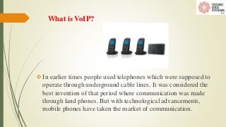 What is VoIP?
In earlier times people used telephones which were supposed to
operate through underground cable lines. It was considered the
best invention of that period where communication was made
through land phones. But with technological advancements,
mobile phones have taken the market of communication.
 