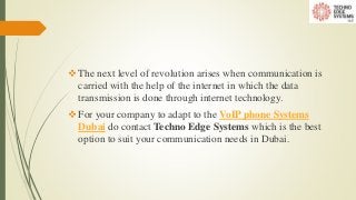 The next level of revolution arises when communication is
carried with the help of the internet in which the data
transmission is done through internet technology.
For your company to adapt to the VoIP phone Systems
Dubai do contact Techno Edge Systems which is the best
option to suit your communication needs in Dubai.
 