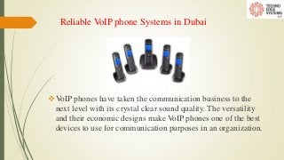 Reliable VoIP phone Systems in Dubai
VoIP phones have taken the communication business to the
next level with its crystal clear sound quality. The versatility
and their economic designs make VoIP phones one of the best
devices to use for communication purposes in an organization.
 
