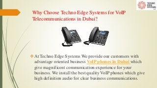 Why Choose Techno Edge Systems for VoIP
Telecommunications in Dubai?
At Techno Edge Systems We provide our customers with
advantage oriented business VoIP phones in Dubai which
give magnificent communication experience for your
business. We install the best quality VoIP phones which give
high definition audio for clear business communications.
 