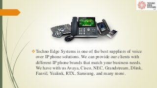 Techno Edge Systems is one of the best suppliers of voice
over IP phone solutions. We can provide our clients with
different IP phone brands that match your business needs.
We have with us Avaya, Cisco, NEC, Grandstream, Dlink,
Fanvil, Yealink, RTX, Samsung, and many more.
 