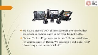 We have different VoIP phones according to your budget
and needs as each business is different from the other.
Contact Techno Edge systems for VoIP Phone installation
for your business in Dubai. We can supply and install VoIP
phones anywhere across the UAE.
 