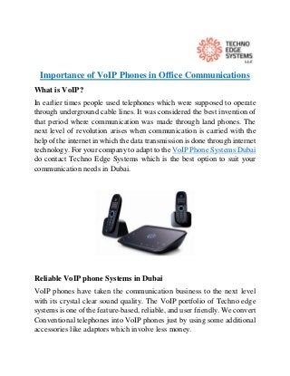 Importance of VoIP Phones in Office Communications
What is VoIP?
In earlier times people used telephones which were supposed to operate
through underground cable lines. It was considered the best invention of
that period where communication was made through land phones. The
next level of revolution arises when communication is carried with the
help of the internet in which the data transmission is done through internet
technology. For your company to adapt to the VoIP Phone Systems Dubai
do contact Techno Edge Systems which is the best option to suit your
communication needs in Dubai.
Reliable VoIP phone Systems in Dubai
VoIP phones have taken the communication business to the next level
with its crystal clear sound quality. The VoIP portfolio of Techno edge
systems is one of the feature-based, reliable, and user friendly. We convert
Conventional telephones into VoIP phones just by using some additional
accessories like adaptors which involve less money.
 