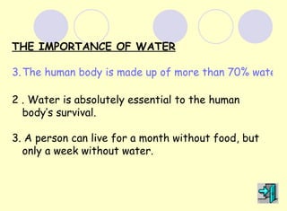 THE IMPORTANCE OF WATER

3. The human body is made up of more than 70% water.

2 . Water is absolutely essential to the human
  body’s survival.

3. A person can live for a month without food, but
  only a week without water.
 
