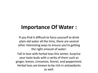 Importance Of Water :
If you find it difficult to force yourself to drink
plain old water all the time, there are several
other interesting ways to ensure you’re getting
the right amount of water:
Fall in love with herbal teas this winter. Surprise
your taste buds with a varity of them such as
ginger, lemon, cinnamon, fennel, and peppermint.
Herbal teas are known to be rich in antioxidants
as well.
 