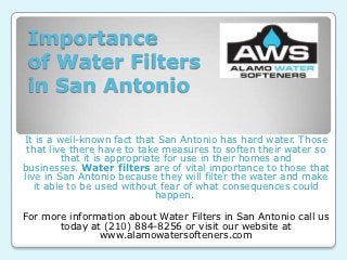 Importance
 of Water Filters
 in San Antonio

It is a well-known fact that San Antonio has hard water. Those
 that live there have to take measures to soften their water so
          that it is appropriate for use in their homes and
businesses. Water filters are of vital importance to those that
live in San Antonio because they will filter the water and make
   it able to be used without fear of what consequences could
                               happen.

For more information about Water Filters in San Antonio call us
       today at (210) 884-8256 or visit our website at
               www.alamowatersofteners.com
 