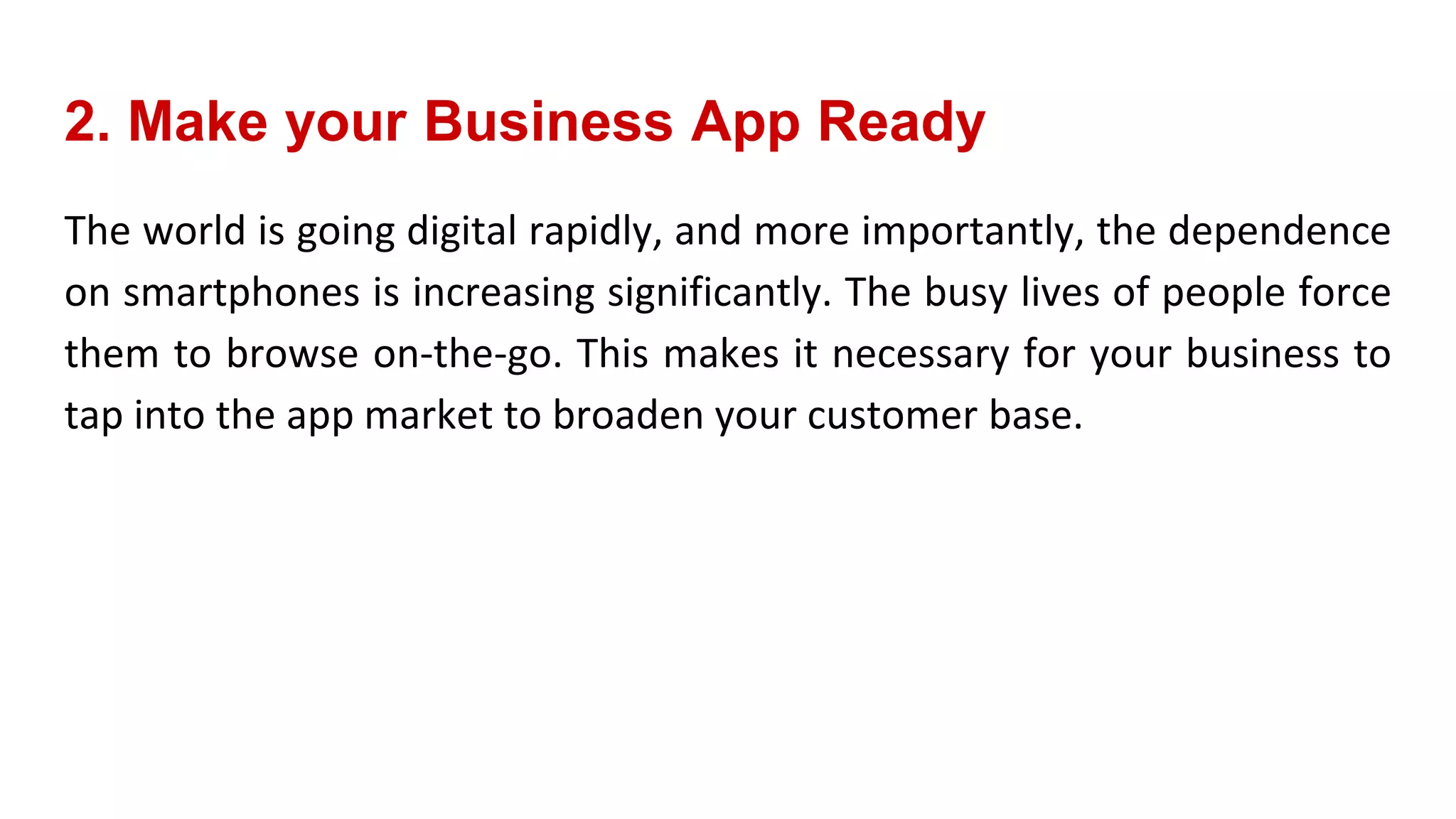 2. Make your Business App Ready
The world is going digital rapidly, and more importantly, the dependence
on smartphones is increasing significantly. The busy lives of people force
them to browse on-the-go. This makes it necessary for your business to
tap into the app market to broaden your customer base.
 
