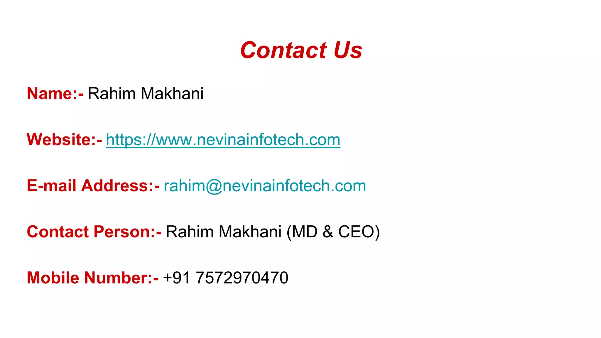 Contact Us
Name:- Rahim Makhani
Website:- https://www.nevinainfotech.com
E-mail Address:- rahim@nevinainfotech.com
Contact Person:- Rahim Makhani (MD & CEO)
Mobile Number:- +91 7572970470
 