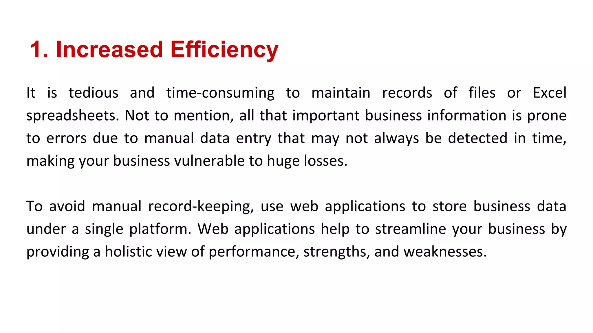 1. Increased Efficiency
It is tedious and time-consuming to maintain records of files or Excel
spreadsheets. Not to mention, all that important business information is prone
to errors due to manual data entry that may not always be detected in time,
making your business vulnerable to huge losses.
To avoid manual record-keeping, use web applications to store business data
under a single platform. Web applications help to streamline your business by
providing a holistic view of performance, strengths, and weaknesses.
 