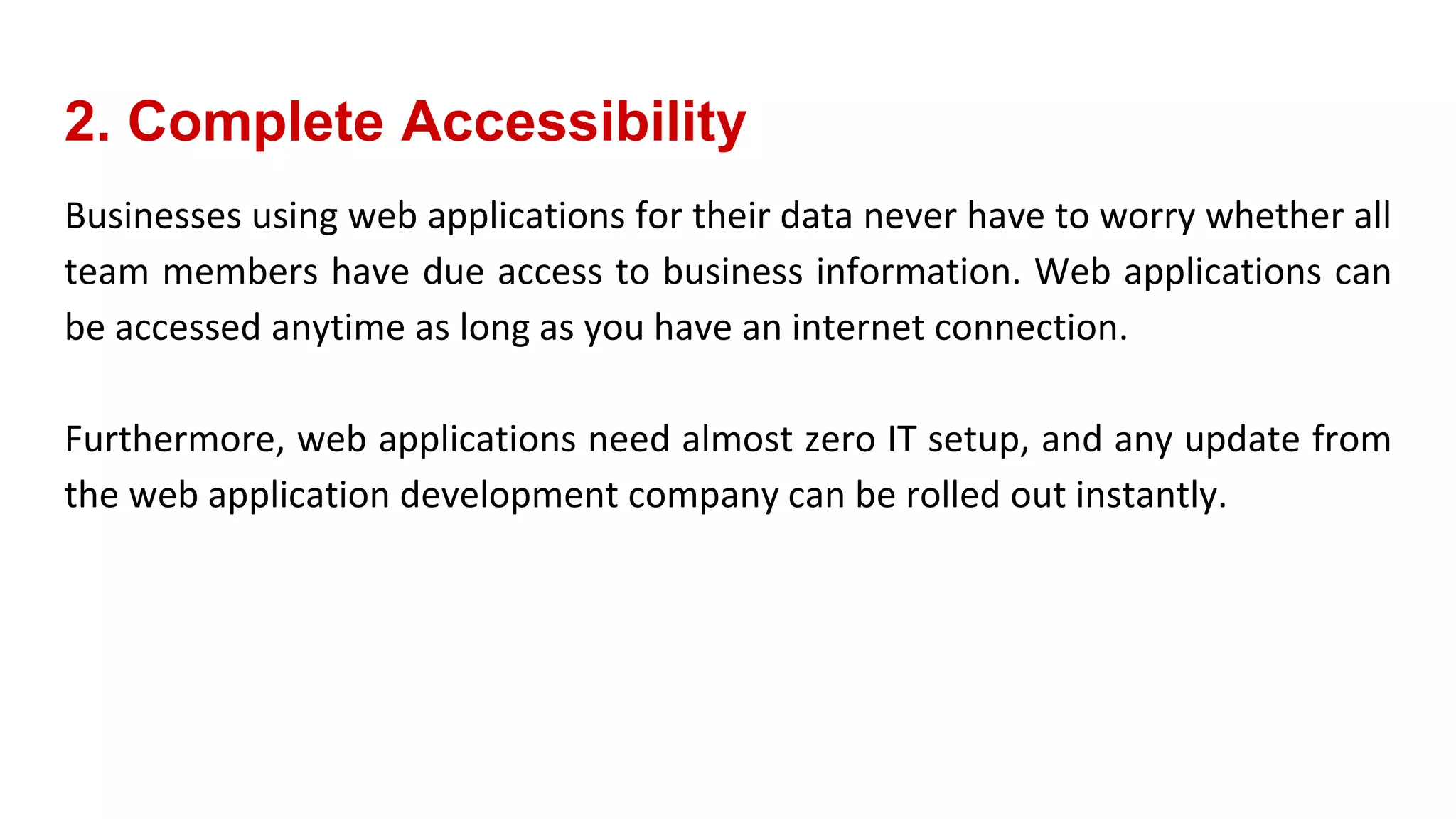 2. Complete Accessibility
Businesses using web applications for their data never have to worry whether all
team members have due access to business information. Web applications can
be accessed anytime as long as you have an internet connection.
Furthermore, web applications need almost zero IT setup, and any update from
the web application development company can be rolled out instantly.
 