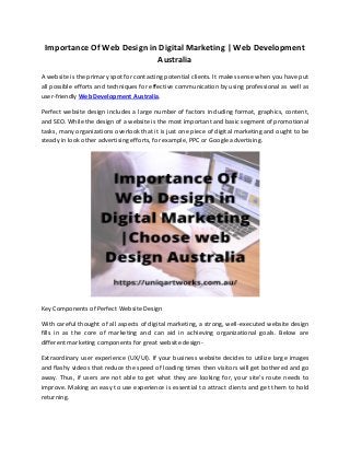 Importance Of Web Design in Digital Marketing | Web Development
Australia
A website is the primary spot for contacting potential clients. It makes sense when you have put
all possible efforts and techniques for effective communication by using professional as well as
user-friendly Web Development Australia.
Perfect website design includes a large number of factors including format, graphics, content,
and SEO. While the design of a website is the most important and basic segment of promotional
tasks, many organizations overlook that it is just one piece of digital marketing and ought to be
steady in look other advertising efforts, for example, PPC or Google advertising.
Key Components of Perfect Website Design
With careful thought of all aspects of digital marketing, a strong, well-executed website design
fills in as the core of marketing and can aid in achieving organizational goals. Below are
different marketing components for great website design-
Extraordinary user experience (UX/UI). If your business website decides to utilize large images
and flashy videos that reduce the speed of loading times then visitors will get bothered and go
away. Thus, if users are not able to get what they are looking for, your site's route needs to
improve. Making an easy to use experience is essential to attract clients and get them to hold
returning.
 