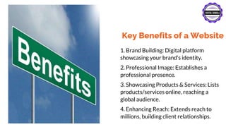 Key Benefits of a Website
1. Brand Building: Digital platform
showcasing your brand's identity.
2. Professional Image: Establishes a
professional presence.
3. Showcasing Products & Services: Lists
products/services online, reaching a
global audience.
4. Enhancing Reach: Extends reach to
millions, building client relationships.
 