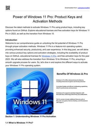 Downloaded from: justpaste.it/cs84d
Power of Windows 11 Pro: Product Keys and
Activation Methods
Discover the latest methods to activate Windows 11 Pro using product keys, including key
options found on GitHub. Explore educational licenses and free activation keys for Windows 11
Pro in 2023, as well as the transition from Windows 10.
Introduction
Welcome to our comprehensive guide on unlocking the full potential of Windows 11 Pro
through proper activation methods. Windows 11 Pro is a feature-rich operating system,
providing enhanced security, productivity, and user experience. In this blog post, we will delve
into various product key options and activation strategies, including the availability of product
keys on GitHub, educational licenses for Windows 11 Pro, and free activation keys for the year
2023. We will also address the transition from Windows 10 to Windows 11 Pro, ensuring a
smooth upgrade process for users. So, let's dive in and explore the different ways to activate
your Windows 11 Pro operating system.
Section 1: Understanding Windows 11 Pro Activation
1.1 What is Windows 11 Pro?
 