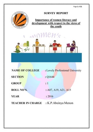 Page 1 of 21
SURVEY REPORT
Importance of women literacy and
development with respect to the views of
the youth
NAME OF COLLEGE : Lovely Professional University
SECTION : Q1644
GROUP : 1
ROLL NO’S. : A07, A19, A21, A15
YEAR : 2016
TEACHER IN CHARGE : K.P.Abeinya Menon
 