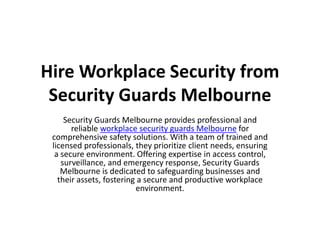 Hire Workplace Security from
Security Guards Melbourne
Security Guards Melbourne provides professional and
reliable workplace security guards Melbourne for
comprehensive safety solutions. With a team of trained and
licensed professionals, they prioritize client needs, ensuring
a secure environment. Offering expertise in access control,
surveillance, and emergency response, Security Guards
Melbourne is dedicated to safeguarding businesses and
their assets, fostering a secure and productive workplace
environment.
 
