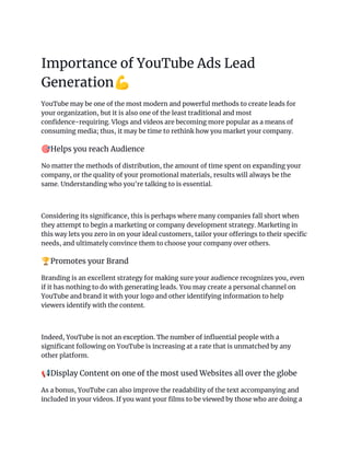 Importance of YouTube Ads Lead
Generation💪
YouTube may be one of the most modern and powerful methods to create leads for
your organization, but it is also one of the least traditional and most
confidence-requiring. Vlogs and videos are becoming more popular as a means of
consuming media; thus, it may be time to rethink how you market your company.
🎯Helps you reach Audience
No matter the methods of distribution, the amount of time spent on expanding your
company, or the quality of your promotional materials, results will always be the
same. Understanding who you're talking to is essential.
Considering its significance, this is perhaps where many companies fall short when
they attempt to begin a marketing or company development strategy. Marketing in
this way lets you zero in on your ideal customers, tailor your offerings to their specific
needs, and ultimately convince them to choose your company over others.
🏆Promotes your Brand
Branding is an excellent strategy for making sure your audience recognizes you, even
if it has nothing to do with generating leads. You may create a personal channel on
YouTube and brand it with your logo and other identifying information to help
viewers identify with the content.
Indeed, YouTube is not an exception. The number of influential people with a
significant following on YouTube is increasing at a rate that is unmatched by any
other platform.
📢Display Content on one of the most used Websites all over the globe
As a bonus, YouTube can also improve the readability of the text accompanying and
included in your videos. If you want your films to be viewed by those who are doing a
 