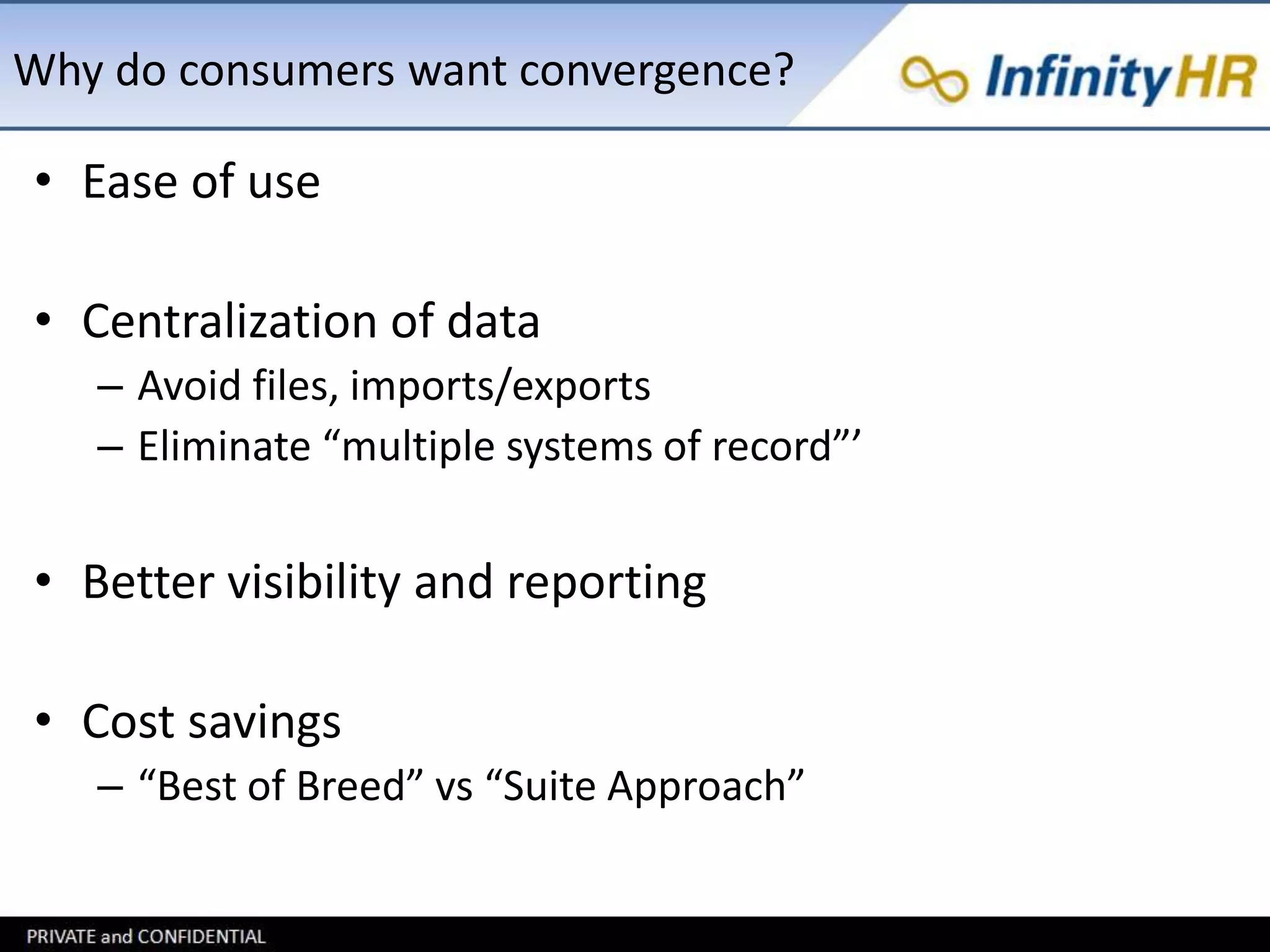 Why do consumers want convergence? 
• Ease of use 
• Centralization of data 
– Avoid files, imports/exports 
– Eliminate “multiple systems of record”’ 
• Better visibility and reporting 
• Cost savings 
– “Best of Breed” vs “Suite Approach” 
 
