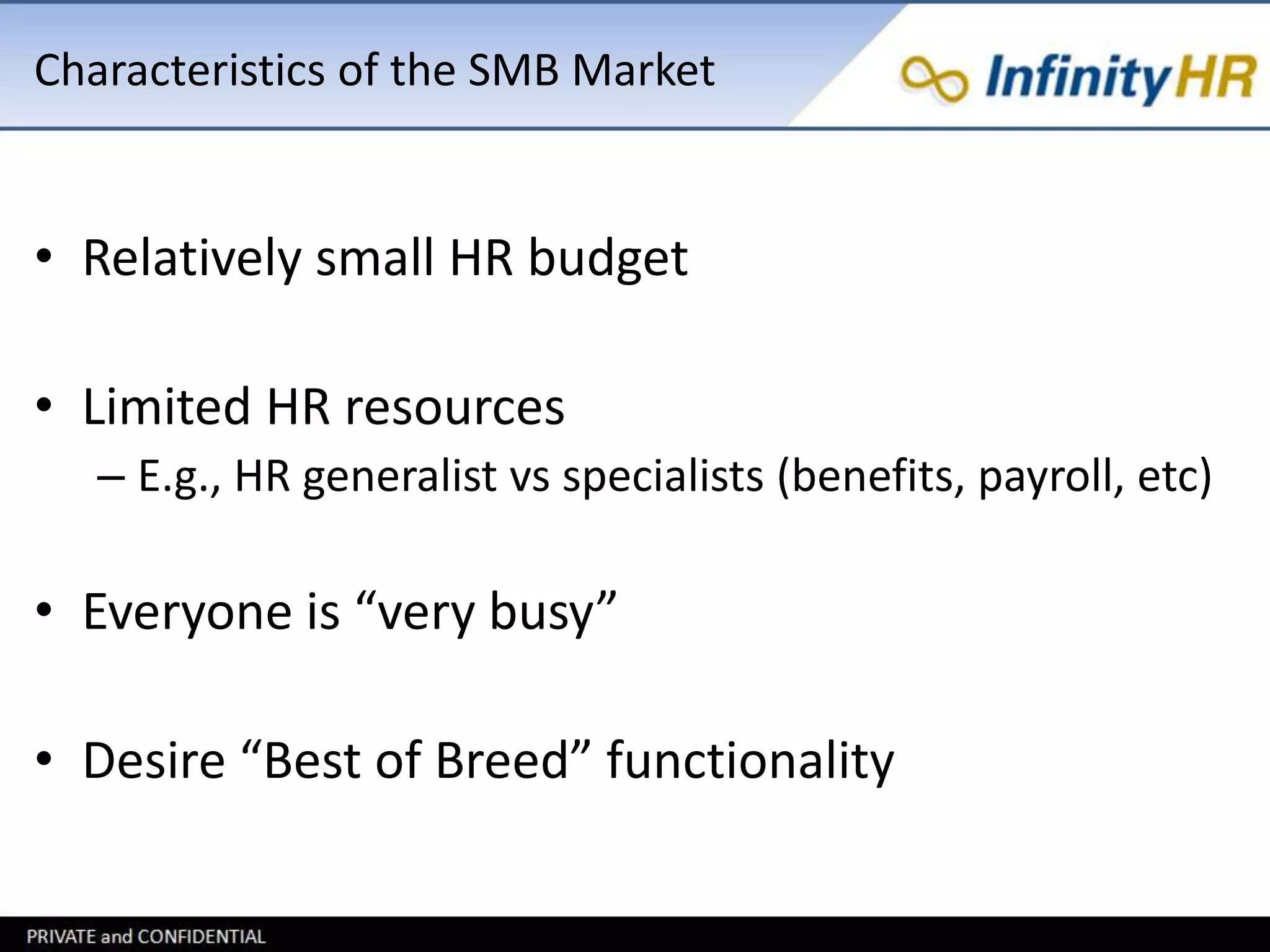 Characteristics of the SMB Market 
• Relatively small HR budget 
• Limited HR resources 
– E.g., HR generalist vs specialists (benefits, payroll, etc) 
• Everyone is “very busy” 
• Desire “Best of Breed” functionality 
 