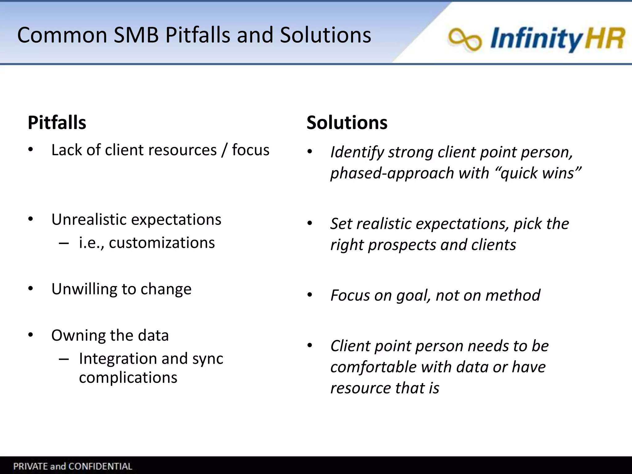Common SMB Pitfalls and Solutions 
Pitfalls 
• Lack of client resources / focus 
• Unrealistic expectations 
– i.e., customizations 
• Unwilling to change 
• Owning the data 
– Integration and sync 
complications 
Solutions 
• Identify strong client point person, 
phased-approach with “quick wins” 
• Set realistic expectations, pick the 
right prospects and clients 
• Focus on goal, not on method 
• Client point person needs to be 
comfortable with data or have 
resource that is 
 