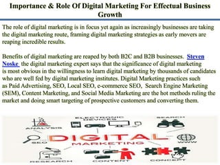 Importance & Role Of Digital Marketing For Effectual Business
Growth
The role of digital marketing is in focus yet again as increasingly businesses are taking
the digital marketing route, framing digital marketing strategies as early movers are
reaping incredible results.
Benefits of digital marketing are reaped by both B2C and B2B businesses. Steven
Noske the digital marketing expert says that the significance of digital marketing
is most obvious in the willingness to learn digital marketing by thousands of candidates
who are well fed by digital marketing institutes. Digital Marketing practices such
as Paid Advertising, SEO, Local SEO, e-commerce SEO, Search Engine Marketing
(SEM), Content Marketing, and Social Media Marketing are the hot methods ruling the
market and doing smart targeting of prospective customers and converting them.
 
