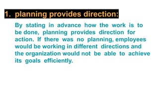 1. planning provides direction:
By stating in advance how the work is to
be done, planning provides direction for
action. If there was no planning, employees
would be working in different directions and
the organization would not be able to achieve
its goals efficiently.
 