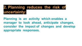 2. Planning reduces the risk of
uncertainty:
Planning is an activity which enables a
manager to look ahead, anticipate changes,
consider the impact of changes and develop
appropriate responses.
 