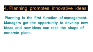 4. Planning promotes innovative ideas:
Planning is the first function of management.
Managers get the opportunity to develop new
ideas and new ideas can take the shape of
concrete plans.
 