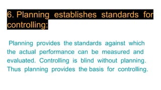 6. Planning establishes standards for
controlling:
Planning provides the standards against which
the actual performance can be measured and
evaluated. Controlling is blind without planning.
Thus planning provides the basis for controlling.
 