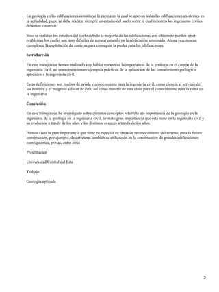 La geología en las edificaciones constituye la zapata en la cual se apoyan todas las edificaciones existentes en
la actualidad, pues, se debe realizar siempre un estudio del suelo sobre la cual nosotros los ingenieros civiles
debemos construir.

Sino se realizan los estudios del suelo debido la mayoría de las edificaciones con el tiempo pueden tener
problemas los cuales son muy difíciles de reparar estando ya la edificación terminada. Ahora veremos un
ejemplo de la explotación de canteras para conseguir la piedra para las edificaciones.

Introducción

En este trabajo que hemos realizado voy hablar respecto a la importancia de la geología en el campo de la
ingeniería civil, así como mencionare ejemplos prácticos de la aplicación de los conocimiento geológico
aplicados a la ingeniería civil.

Estas definiciones son medios de ayuda y conocimiento para la ingeniería civil, como ciencia al servicio de
los hombre y el progreso a favor de esta, así como materia de esta clase para el conocimiento para la rama de
la ingeniería

Conclusión

En este trabajo que he investigado sobre distintos conceptos referente ala importancia de la geología en la
ingeniería de la geología en la ingeniería civil, he visto gran importancia que esta tiene en la ingeniería civil y
su evolución a través de los años y los distintos avances a través de los años.

Hemos visto la gran importancia que tiene en especial en obras de reconocimiento del terreno, para la futura
construcción, por ejemplo, de carretera, también su utilización en la construcción de grandes edificaciones
como puentes, presas, entre otras

Presentación

Universidad Central del Este

Trabajo

Geología aplicada




                                                                                                                  3
 