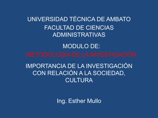 UNIVERSIDAD TÉCNICA DE AMBATO
     FACULTAD DE CIENCIAS
       ADMINISTRATIVAS
         MODULO DE:
METODOLOGÍA DE LA INVESTIGACIÓN
IMPORTANCIA DE LA INVESTIGACIÓN
  CON RELACIÓN A LA SOCIEDAD,
           CULTURA


         Ing. Esther Mullo
 
