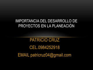 PATRICIO CRUZ
CEL.0984252918
EMAIL patricruz04@gmail.com
IMPORTANCIA DEL DESARROLLO DE
PROYECTOS EN LA PLANEACIÓN
 